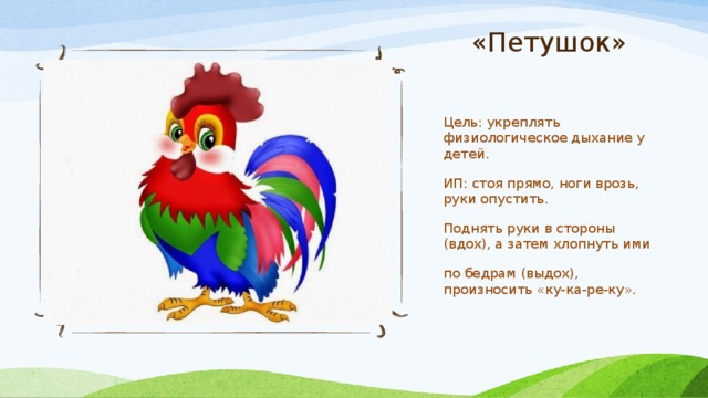 «Петушок» Цель: укреплять физиологическое дыхание у детей. ИП: стоя прямо, ноги врозь, руки опустить. Поднять руки в стороны (вдох), а затем хлопнуть ими по бедрам (выдох), произносить «ку-ка-ре-ку». 