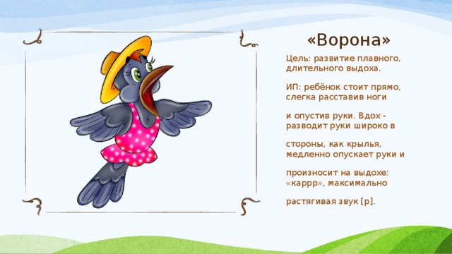 «Ворона» Цель: развитие плавного, длительного выдоха. ИП: ребёнок стоит прямо, слегка расставив ноги и опустив руки. Вдох - разводит руки широко в стороны, как крылья, медленно опускает руки и произносит на выдохе: «каррр», максимально растягивая звук [р]. 