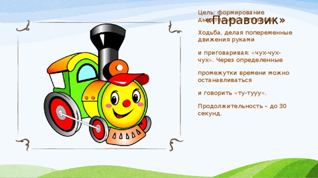 «Паравозик» Цель: формирование дыхательного аппарата. Ходьба, делая попеременные движения руками и приговаривая: «чух-чух-чух». Через определенные промежутки времени можно останавливаться и говорить «ту-тууу». Продолжительность – до 30 секунд. 