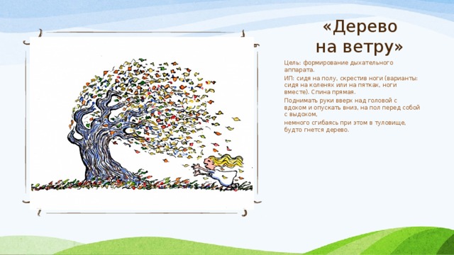 «Дерево на ветру» Цель: формирование дыхательного аппарата. ИП: сидя на полу, скрестив ноги (варианты: сидя на коленях или на пятках, ноги вместе). Спина прямая. Поднимать руки вверх над головой с вдохом и опускать вниз, на пол перед собой с выдохом, немного сгибаясь при этом в туловище, будто гнется дерево. 