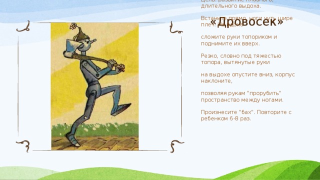 «Дровосек» Цель: развитие плавного, длительного выдоха. Встаньте прямо, ноги чуть шире плеч. На вдохе сложите руки топориком и поднимите их вверх. Резко, словно под тяжестью топора, вытянутые руки на выдохе опустите вниз, корпус наклоните, позволяя рукам 