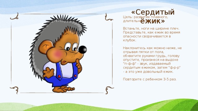 «Сердитый ёжик» Цель: развитие плавного, длительного выдоха. Встаньте, ноги на ширине плеч. Представьте, как ежик во время опасности сворачивается в клубок. Наклонитесь как можно ниже, не отрывая пятки от пола, обхватите руками грудь, голову опустите, произнеся на выдохе 