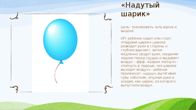 «Надутый шарик» Цель: тренировать силу вдоха и выдоха. ИП: ребёнок сидит или стоит. «Надувая шарик» широко разводит руки в стороны и глубоко вдыхает, затем медленно сводит руки, соединяя ладони перед грудью и выдувает воздух – ффф. «Шарик лопнул» - хлопнуть в ладоши, «из шарика выходит воздух» - ребенок произносит: «шшш», вытягивая губы хоботком, опуская руки и оседая, как шарик, из которого выпустили воздух. 
