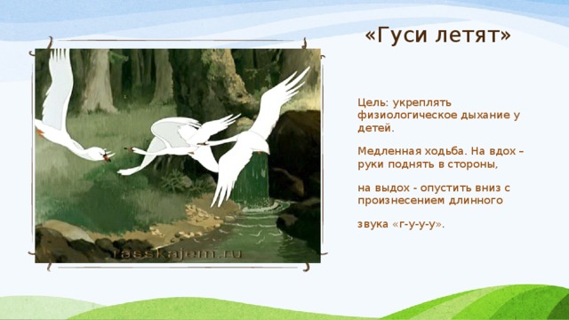 «Гуси летят» Цель: укреплять физиологическое дыхание у детей. Медленная ходьба. На вдох – руки поднять в стороны, на выдох - опустить вниз с произнесением длинного звука «г-у-у-у». 