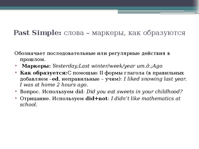 Past Simple: слова – маркеры, как образуются   Обозначает последовательные или регулярные действия в прошлом.  Маркеры: Yesterday;Last winter/week/year ит.д.;Ago Как образуется: С помощью II формы глагола (в правильных добавляем – ed , неправильные – учим):  I liked snowing last year. I was at home 2 hours ago. Вопрос. Используем did:  Did you eat sweets in your childhood? Отрицание. Используем  did+not :  I didn’t like mathematics at school. 