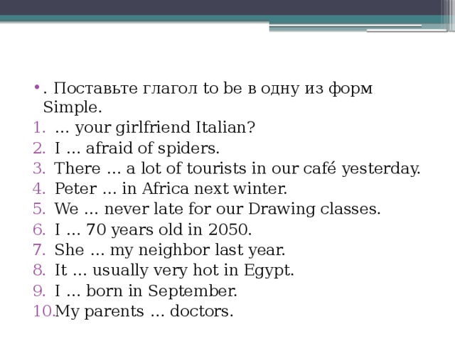 . Поставьте глагол to be в одну из форм Simple. … your girlfriend Italian? I … afraid of spiders. There … a lot of tourists in our café yesterday. Peter … in Africa next winter. We … never late for our Drawing classes. I … 70 years old in 2050. She … my neighbor last year. It … usually very hot in Egypt. I … born in September. My parents … doctors. 