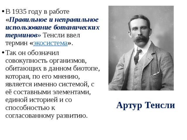 В 1935 году в работе « Правильное и неправильное использование ботанических терминов» Тенсли ввел термин « экосистема ». Так он обозначил совокупность организмов, обитающих в данном биотопе, которая, по его мнению, является именно системой, с её составными элементами, единой историей и со способностью к согласованному развитию. Артур Тенсли 