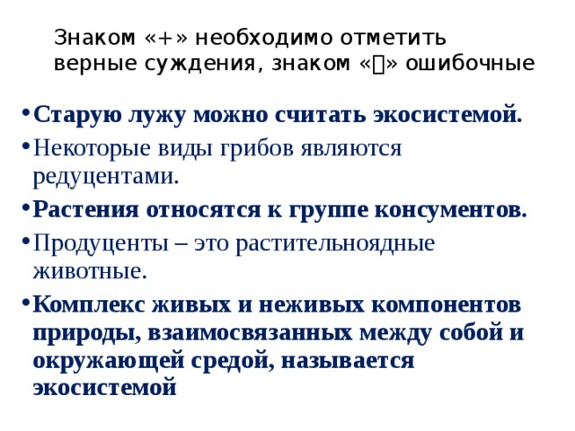 Знаком «+» необходимо отметить верные суждения, знаком «» ошибочные Старую лужу можно считать экосистемой. Некоторые виды грибов являются редуцентами. Растения относятся к группе консументов. Продуценты – это растительноядные животные. Комплекс живых и неживых компонентов природы, взаимосвязанных между собой и окружающей средой, называется экосистемой 