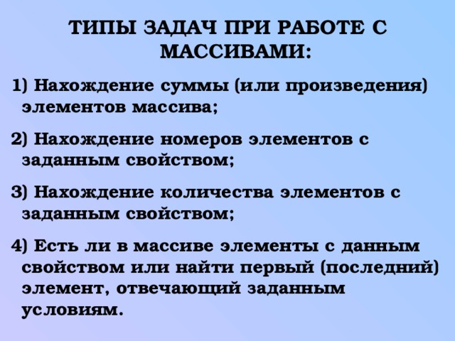 ТИПЫ ЗАДАЧ ПРИ РАБОТЕ С МАССИВАМИ:  1) Нахождение суммы (или произведения) элементов массива;  2) Нахождение номеров элементов с заданным свойством;  3) Нахождение количества элементов с заданным свойством;  4) Есть ли в массиве элементы с данным свойством или найти первый (последний) элемент, отвечающий заданным условиям. 