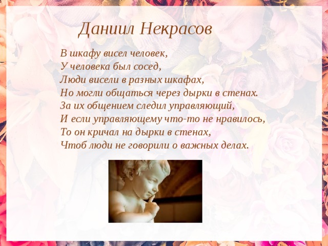 Даниил Некрасов В шкафу висел человек, У человека был сосед, Люди висели в разных шкафах, Но могли общаться через дырки в стенах. За их общением следил управляющий, И если управляющему что-то не нравилось, То он кричал на дырки в стенах, Чтоб люди не говорили о важных делах. 