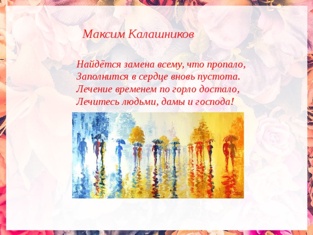 Максим Калашников  Найдётся замена всему, что пропало, Заполнится в сердце вновь пустота. Лечение временем по горло достало, Лечитесь людьми, дамы и господа!  