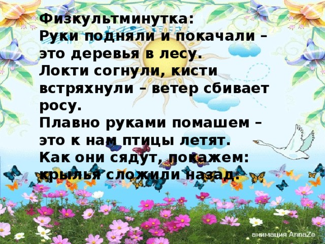 Физкультминутка: Руки подняли и покачали – это деревья в лесу.  Локти согнули, кисти встряхнули – ветер сбивает росу.  Плавно руками помашем – это к нам птицы летят.  Как они сядут, покажем: крылья сложили назад. 