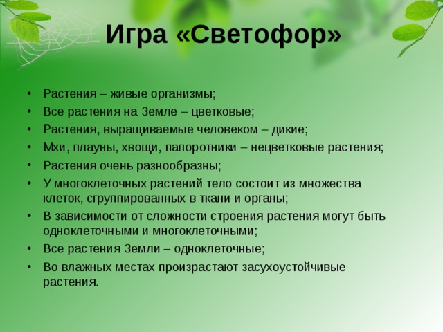 Игра «Светофор» Растения – живые организмы; Все растения на Земле – цветковые; Растения, выращиваемые человеком – дикие; Мхи, плауны, хвощи, папоротники – нецветковые растения; Растения очень разнообразны; У многоклеточных растений тело состоит из множества клеток, сгруппированных в ткани и органы; В зависимости от сложности строения растения могут быть одноклеточными и многоклеточными; Все растения Земли – одноклеточные; Во влажных местах произрастают засухоустойчивые растения. 
