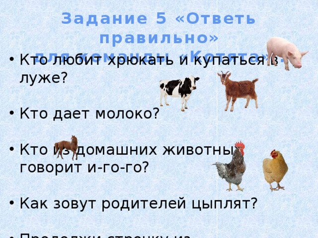 Задание 5 «Ответь правильно» для команды «Котята» . Кто любит хрюкать и купаться в луже? Кто дает молоко? Кто из домашних животных говорит и-го-го? Как зовут родителей цыплят? Продолжи строчку из стихотворения: Нет, напрасно мы решили прокатить …. 