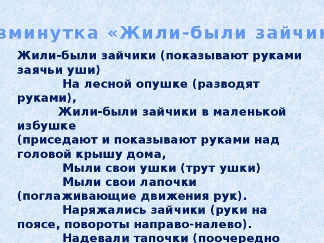  Физминутка «Жили-были зайчики» Жили-были зайчики (показывают руками заячьи уши)  На лесной опушке (разводят руками),  Жили-были зайчики в маленькой избушке (приседают и показывают руками над головой крышу дома,  Мыли свои ушки (трут ушки)  Мыли свои лапочки (поглаживающие движения рук).  Наряжались зайчики (руки на поясе, повороты направо-налево).  Надевали тапочки (поочередно выставляют ноги на пяточки). 