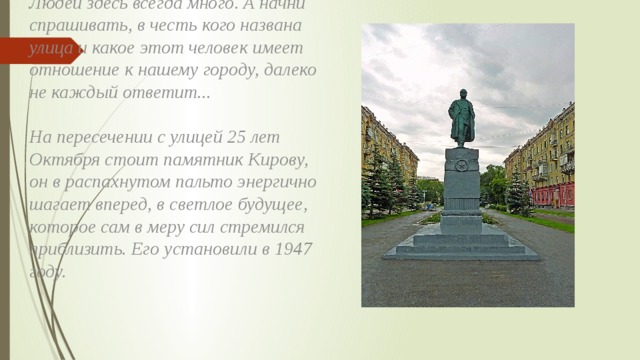 Людей здесь всегда много. А начни спрашивать, в честь кого названа улица и какое этот человек имеет отношение к нашему городу, далеко не каждый ответит...   На пересечении с улицей 25 лет Октября стоит памятник Кирову, он в распахнутом пальто энергично шагает вперед, в светлое будущее, которое сам в меру сил стремился приблизить. Его установили в 1947 году. 