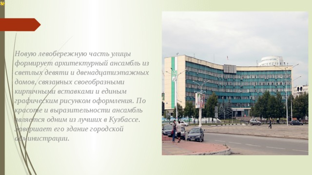 Новую левобережную часть улицы формирует архитектурный ансамбль из светлых девяти и двенадцатиэтажных домов, связанных своеобразными кирпичными вставками и единым графическим рисунком оформления. По красоте и выразительности ансамбль является одним из лучших в Кузбассе. Завершает его здание городской администрации.  