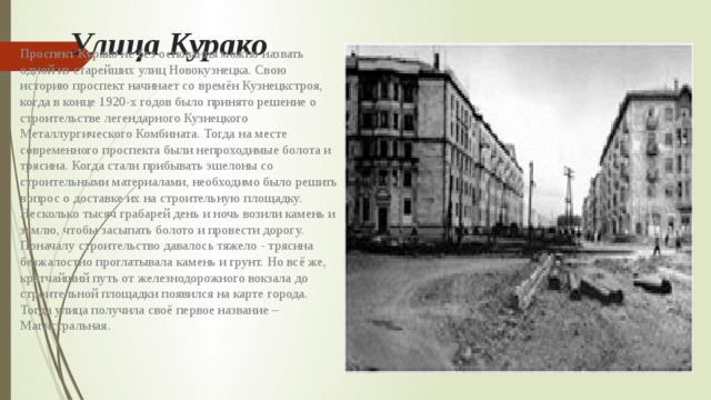 Улица Курако Проспект Курако не без основания можно назвать одной из старейших улиц Новокузнецка. Свою историю проспект начинает со времён Кузнецкстроя, когда в конце 1920-х годов было принято решение о строительстве легендарного Кузнецкого Металлургического Комбината. Тогда на месте современного проспекта были непроходимые болота и трясина. Когда стали прибывать эшелоны со строительными материалами, необходимо было решить вопрос о доставке их на строительную площадку. Несколько тысяч грабарей день и ночь возили камень и землю, чтобы засыпать болото и провести дорогу. Поначалу строительство давалось тяжело - трясина безжалостно проглатывала камень и грунт. Но всё же, кратчайший путь от железнодорожного вокзала до строительной площадки появился на карте города. Тогда улица получила своё первое название – Магистральная. 