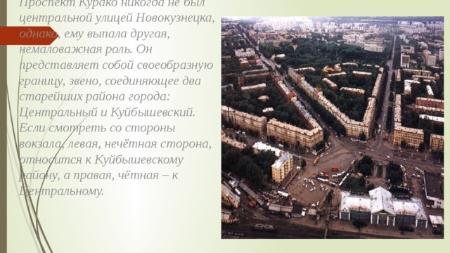 Проспект Курако никогда не был центральной улицей Новокузнецка, однако, ему выпала другая, немаловажная роль. Он представляет собой своеобразную границу, звено, соединяющее два старейших района города: Центральный и Куйбышевский. Если смотреть со стороны вокзала, левая, нечётная сторона, относится к Куйбышевскому району, а правая, чётная – к Центральному. 