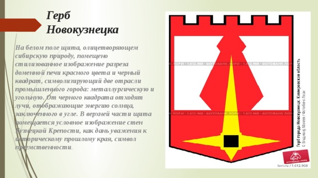 Герб Новокузнецка На белом поле щита, олицетворяющем сибирскую природу, помещено стилизованное изображение разреза доменной печи красного цвета и черный квадрат, символизирующий две отрасли промышленного города: металлургическую и угольную. От черного квадрата отходят лучи, отображающие энергию солнца, заключенного в угле. В верхней части щита помещается условное изображение стен Кузнецкой Крепости, как дань уважения к историческому прошлому края, символ преемственности . 