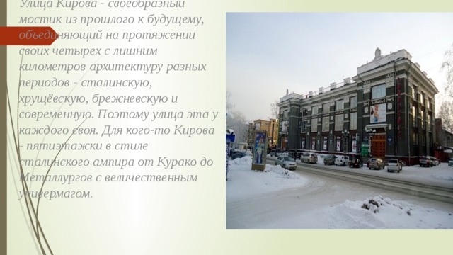 Улица Кирова - своеобразный мостик из прошлого к будущему, объединяющий на протяжении своих четырех с лишним километров архитектуру разных периодов - сталинскую, хрущёвскую, брежневскую и современную. Поэтому улица эта у каждого своя. Для кого-то Кирова - пятиэтажки в стиле сталинского ампира от Курако до Металлургов с величественным универмагом. 
