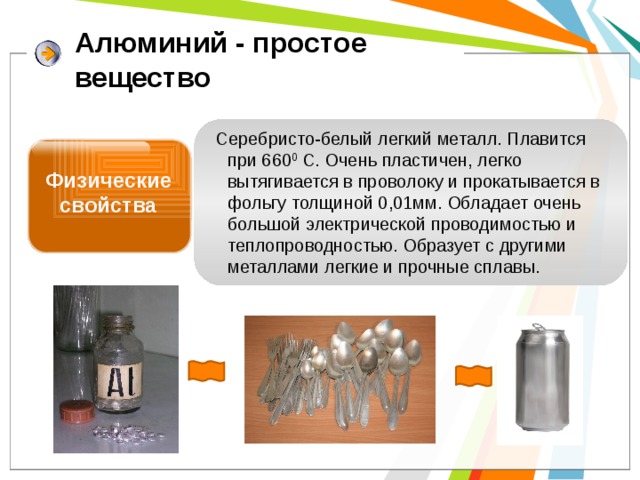 Алюминий - простое  вещество Серебристо-белый легкий металл. Плавится при 660 0 С. Очень пластичен, легко вытягивается в проволоку и прокатывается в фольгу толщиной 0,01мм. Обладает очень большой электрической проводимостью и теплопроводностью. Образует с другими металлами легкие и прочные сплавы. Физические свойства 