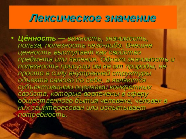Лексическое значение Це́нность  — важность, значимость, польза, полезность чего-либо. Внешне ценность выступает как свойство предмета или явления. Однако значимость и полезность присущи им не от природы, не просто в силу внутренней структуры объекта самого по себе, а являются субъективными оценками конкретных свойств, которые вовлечены в сферу общественного бытия человека, человек в них заинтересован или испытывает потребность.  
