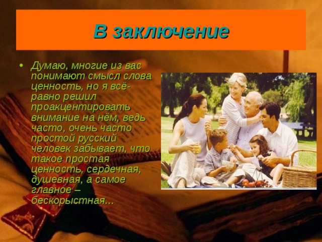 В заключение Думаю, многие из вас понимают смысл слова ценность, но я всё-равно решил проакцентировать внимание на нём, ведь часто, очень часто простой русский человек забывает, что такое простая ценность, сердечная, душевная, а самое главное – бескорыстная... 