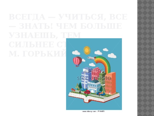 Всегда — учиться, все — знать! Чем больше узнаешь, тем сильнее станешь.  М. Горький 