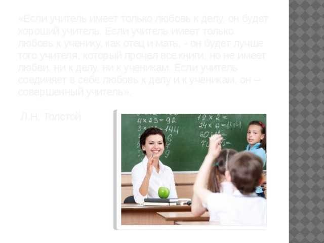 «Если учитель имеет только любовь к делу, он будет хороший учитель. Если учитель имеет только любовь к ученику, как отец и мать, - он будет лучше того учителя, который прочел все   книги, но не имеет любви, ни к делу, ни к ученикам. Если учитель соединяет в себе любовь к делу и к ученикам, он – совершенный учитель».   Л.Н. Толстой   