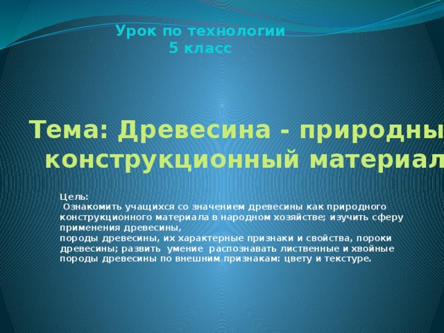 Урок по технологии 5 класс Тема: Древесина - природный конструкционный материал Цель:  Ознакомить учащихся со значением древесины как природного конструкционного материала в народном хозяйстве; изучить сферу применения древесины, породы древесины, их характерные признаки и свойства, пороки древесины; развить умение распознавать лиственные и хвойные породы древесины по внешним признакам: цвету и текстуре.  