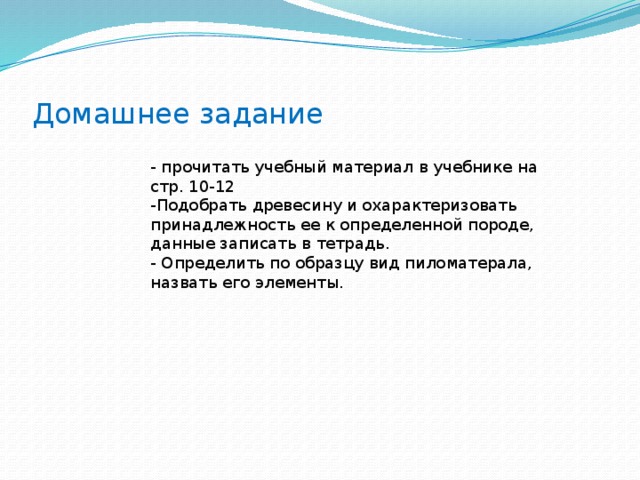 Домашнее задание - прочитать учебный материал в учебнике на стр. 10-12 -Подобрать древесину и охарактеризовать принадлежность ее к определенной породе, данные записать в тетрадь. - Определить по образцу вид пиломатерала, назвать его элементы. 