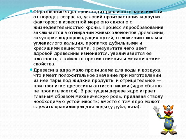 Образование ядра происходит различно в зависимости от породы, возраста, условий произрастания и других факторов; в известной мере оно связано с жизнедеятельностью кроны. Процесс ядрообразования заключается в отмирании живых элементов древесины, закупорке водопроводящих путей, отложении смолы и углекислого кальция, пропитке дубильными и красящими веществами, в результате чего цвет ядровой древесины изменяется, увеличивается ее плотность, стойкость против гниения и механические свойства. Древесина ядра мало проницаема для воды и воздуха, что имеет положительное значение при изготовлении из нее тары под жидкие продукты и отрицательное — при пропитке древесины антисептиками (ядро обычно не пропитывается). В растущем дереве ядро играет главным образом механическую роль, придавая стволу необходимую устойчивость; вместе с тем ядро может служить хранилищем для воды (у дуба, вяза). 