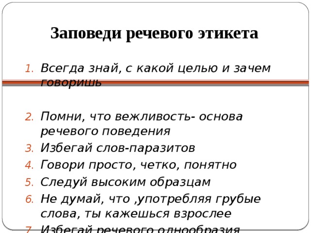 Заповеди речевого этикета   Всегда знай, с какой целью и зачем говоришь  Помни, что вежливость- основа речевого поведения Избегай слов-паразитов Говори просто, четко, понятно Следуй высоким образцам Не думай, что ,употребляя грубые слова, ты кажешься взрослее Избегай речевого однообразия 