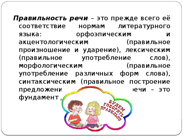 Правильность речи – это прежде всего её соответствие нормам литературного языка: орфоэпическим и акцентологическим (правильное произношение и ударение), лексическим (правильное употребление слов), морфологическим (правильное употребление различных форм слова), синтаксическим (правильное построение предложения). Правильность речи – это фундамент для хорошей речи. 