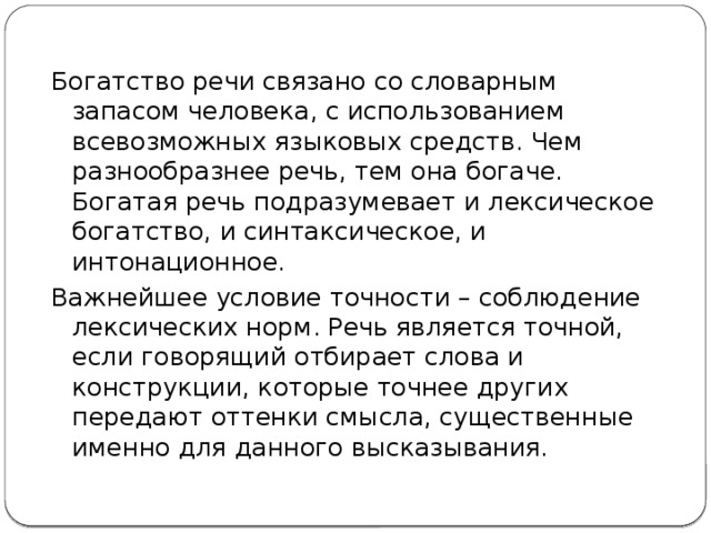 Богатство речи связано со словарным запасом человека, с использованием всевозможных языковых средств. Чем разнообразнее речь, тем она богаче. Богатая речь подразумевает и лексическое богатство, и синтаксическое, и интонационное. Важнейшее условие точности – соблюдение лексических норм. Речь является точной, если говорящий отбирает слова и конструкции, которые точнее других передают оттенки смысла, существенные именно для данного высказывания. 
