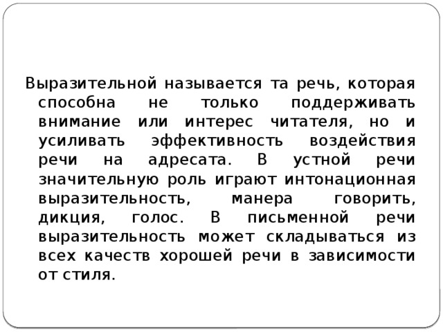 Выразительной называется та речь, которая способна не только поддерживать внимание или интерес читателя, но и усиливать эффективность воздействия речи на адресата. В устной речи значительную роль играют интонационная выразительность, манера говорить, дикция, голос. В письменной речи выразительность может складываться из всех качеств хорошей речи в зависимости от стиля. 