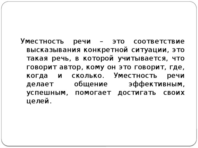 Уместность речи – это соответствие высказывания конкретной ситуации, это такая речь, в которой учитывается, что говорит автор, кому он это говорит, где, когда и сколько. Уместность речи делает общение эффективным, успешным, помогает достигать своих целей. 