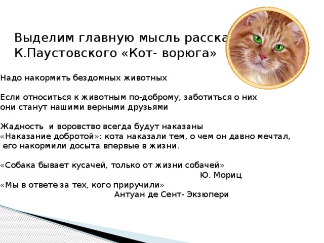 Выделим главную мысль рассказа К.Паустовского «Кот- ворюга» Надо накормить бездомных животных Если относиться к животным по-доброму, заботиться о них они станут нашими верными друзьями Жадность и воровство всегда будут наказаны «Наказание добротой»: кота наказали тем, о чем он давно мечтал,  его накормили досыта впервые в жизни. «Собака бывает кусачей, только от жизни собачей»  Ю. Мориц «Мы в ответе за тех, кого приручили»  Антуан де Сент- Экзюпери 
