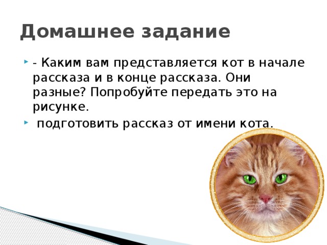 Домашнее задание - Каким вам представляется кот в начале рассказа и в конце рассказа. Они разные? Попробуйте передать это на рисунке.  подготовить рассказ от имени кота. 