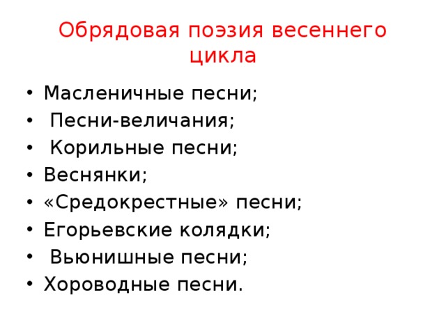 Обрядовая поэзия весеннего цикла Масленичные песни;  Песни-величания;  Корильные песни; Веснянки; «Средокрестные» песни; Егорьевские колядки;  Вьюнишные песни; Хороводные песни. 