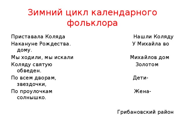 Зимний цикл календарного фольклора Приставала Коляда Нашли Коляду Накануне Рождества. У Михайла во дому. Мы ходили, мы искали Михайлов дом Коляду святую Золотом обведен. По всем дворам, Дети-звездочки, По проулочкам Жена-солнышко. Грибановский район 