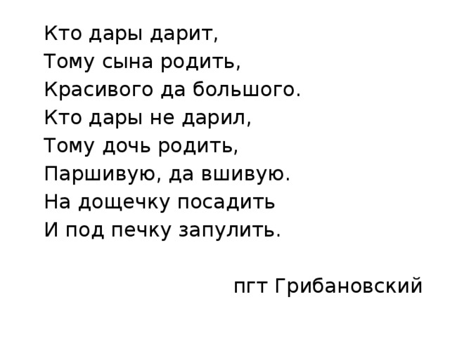  Кто дары дарит,  Тому сына родить,  Красивого да большого.  Кто дары не дарил,  Тому дочь родить,  Паршивую, да вшивую.  На дощечку посадить  И под печку запулить. пгт Грибановский 