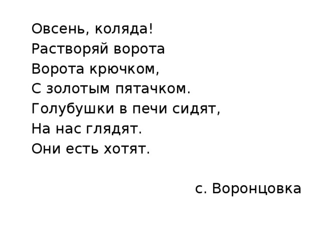  Овсень, коляда!  Растворяй ворота  Ворота крючком,  С золотым пятачком.  Голубушки в печи сидят,  На нас глядят.  Они есть хотят. с. Воронцовка 