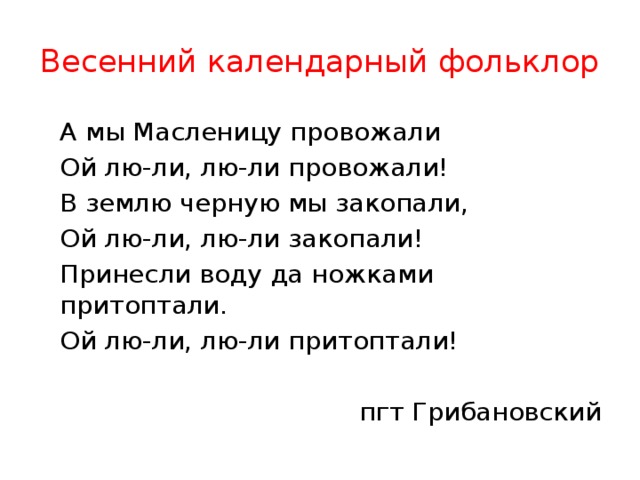 Весенний календарный фольклор  А мы Масленицу провожали  Ой лю-ли, лю-ли провожали!  В землю черную мы закопали,  Ой лю-ли, лю-ли закопали!  Принесли воду да ножками притоптали.  Ой лю-ли, лю-ли притоптали! пгт Грибановский 