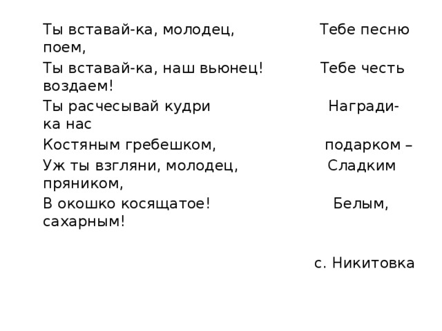  Ты вставай-ка, молодец, Тебе песню поем,  Ты вставай-ка, наш вьюнец! Тебе честь воздаем!  Ты расчесывай кудри Награди-ка нас  Костяным гребешком, подарком –  Уж ты взгляни, молодец, Сладким пряником,  В окошко косящатое! Белым, сахарным! с. Никитовка 