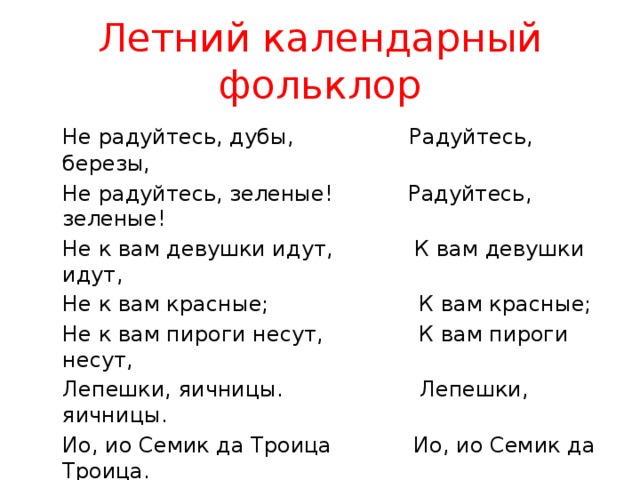 Летний календарный фольклор  Не радуйтесь, дубы, Радуйтесь, березы,  Не радуйтесь, зеленые! Радуйтесь, зеленые!  Не к вам девушки идут, К вам девушки идут,  Не к вам красные; К вам красные;  Не к вам пироги несут, К вам пироги несут,  Лепешки, яичницы. Лепешки, яичницы.  Ио, ио Семик да Троица Ио, ио Семик да Троица. с. Ярки 