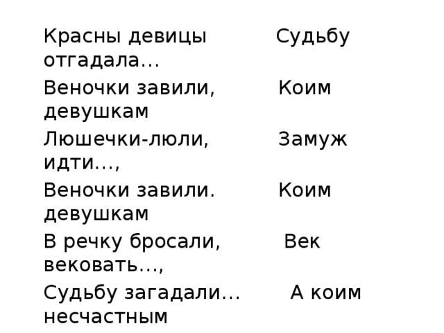  Красны девицы Судьбу отгадала…  Веночки завили, Коим девушкам  Люшечки-люли, Замуж идти…,  Веночки завили. Коим девушкам  В речку бросали, Век вековать…,  Судьбу загадали… А коим несчастным  Быстрая речка Во сырой земле лежать. с. Тульновка 