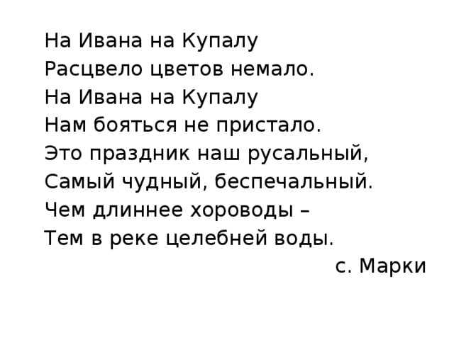  На Ивана на Купалу  Расцвело цветов немало.  На Ивана на Купалу  Нам бояться не пристало.  Это праздник наш русальный,  Самый чудный, беспечальный.  Чем длиннее хороводы –  Тем в реке целебней воды. с. Марки 