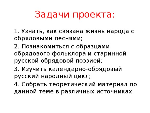 Задачи проекта:  1. Узнать, как связана жизнь народа с обрядовыми песнями;  2. Познакомиться с образцами обрядового фольклора и старинной русской обрядовой поэзией;  3. Изучить календарно-обрядовый русский народный цикл;  4. Собрать теоретический материал по данной теме в различных источниках. 